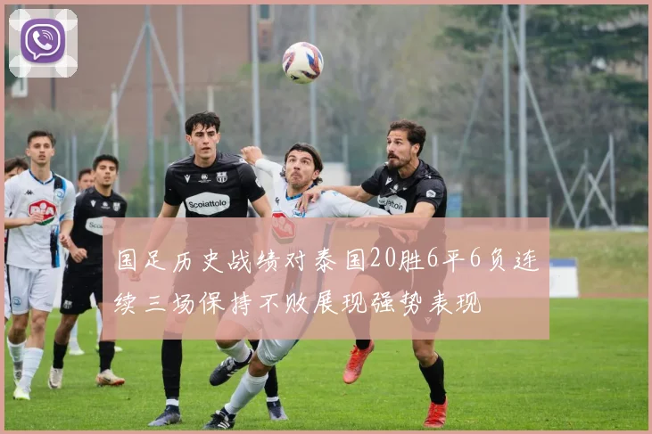 国足历史战绩对泰国20胜6平6负连续三场保持不败展现强势表现