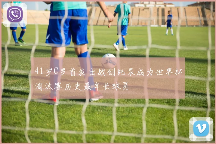 41岁C罗首发出战创纪录成为世界杯淘汰赛历史最年长球员