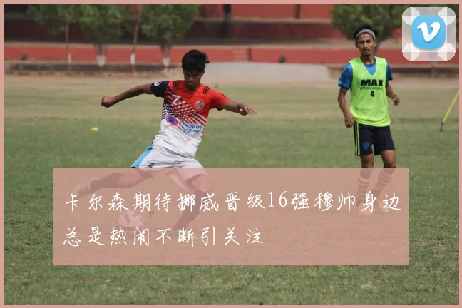 卡尔森期待挪威晋级16强穆帅身边总是热闹不断引关注