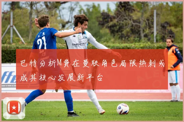 巴特分析M费在曼联角色局限热刺或成其核心发展新平台