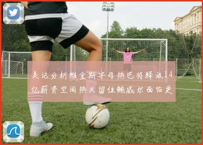 美记分析维金斯字母热巴将释放14亿薪资空间热火留住鲍威尔面临更大挑战