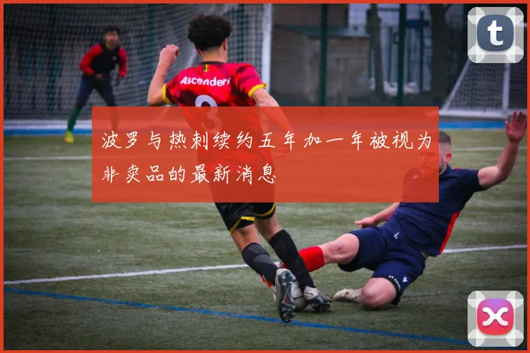 波罗与热刺续约五年加一年被视为非卖品的最新消息