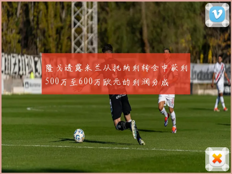 隆戈透露米兰从托纳利转会中获利500万至600万欧元的利润分成