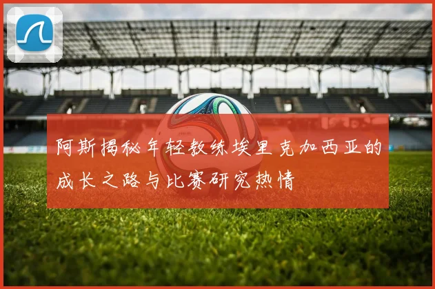 阿斯揭秘年轻教练埃里克加西亚的成长之路与比赛研究热情