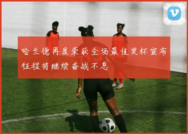哈兰德再度荣获全场最佳奖杯宣布征程将继续奋战不息