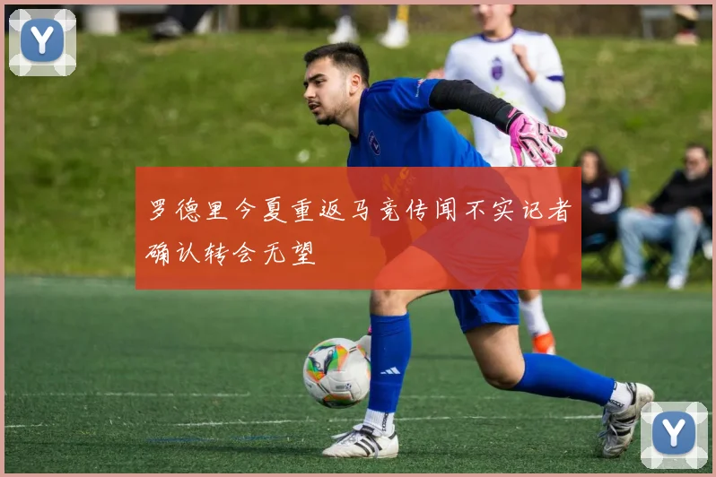 罗德里今夏重返马竞传闻不实记者确认转会无望