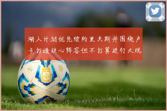 湖人计划优先续约里夫斯并围绕卢卡打造核心阵容但不打算进行大规模重建
