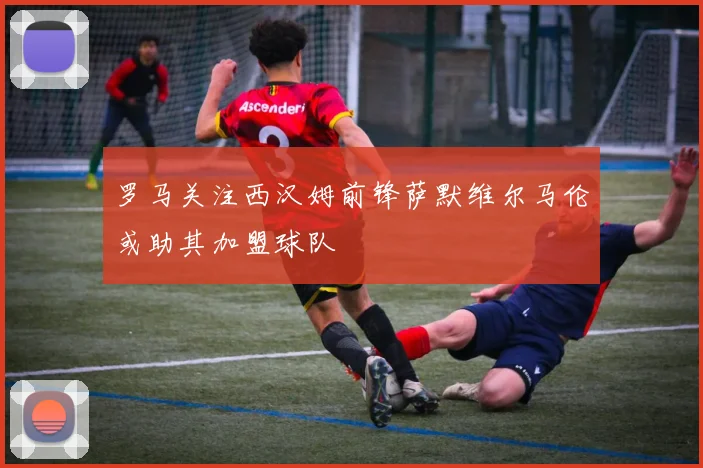 罗马关注西汉姆前锋萨默维尔马伦或助其加盟球队